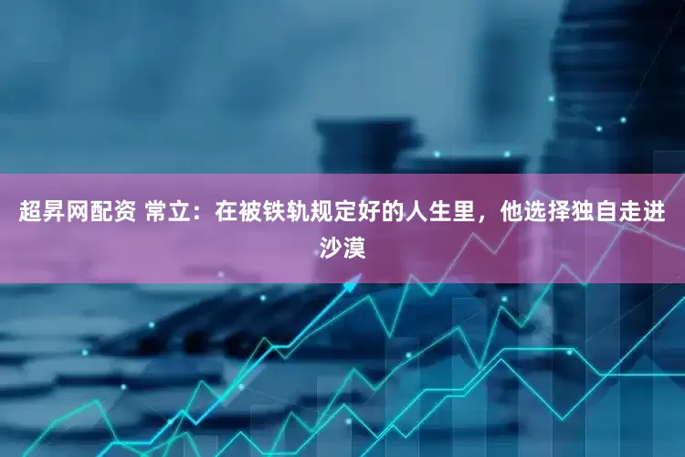 超昇网配资 常立：在被铁轨规定好的人生里，他选择独自走进沙漠