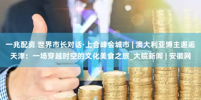 一兆配资 世界市长对话·上合峰会城市 | 澳大利亚博主邂逅天津：一场穿越时空的文化美食之旅_大皖新闻 | 安徽网
