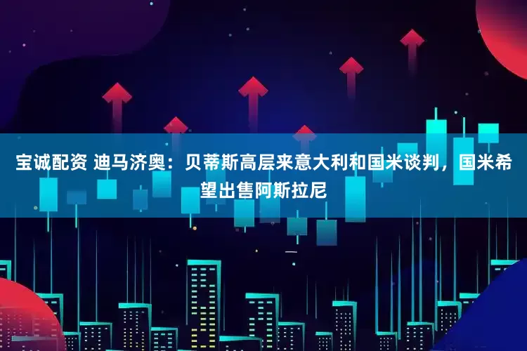 宝诚配资 迪马济奥：贝蒂斯高层来意大利和国米谈判，国米希望出售阿斯拉尼