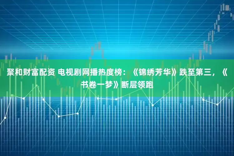 聚和财富配资 电视剧网播热度榜：《锦绣芳华》跌至第三，《书卷一梦》断层领跑