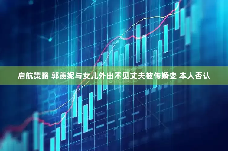 启航策略 郭羡妮与女儿外出不见丈夫被传婚变 本人否认