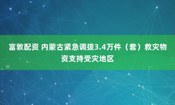 富敦配资 内蒙古紧急调拨3.4万件（套）救灾物资支持受灾地区