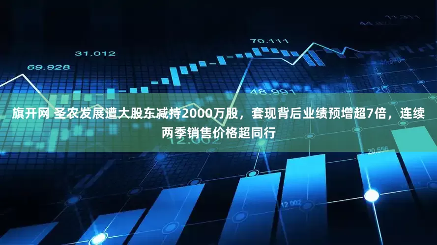 旗开网 圣农发展遭大股东减持2000万股，套现背后业绩预增超7倍，连续两季销售价格超同行