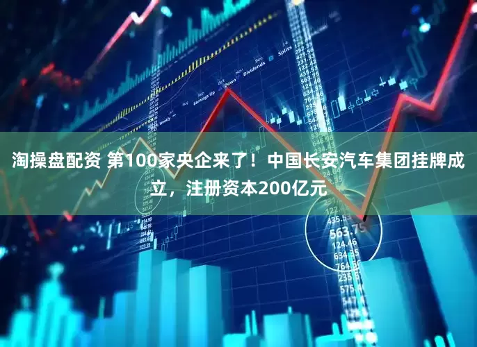 淘操盘配资 第100家央企来了！中国长安汽车集团挂牌成立，注册资本200亿元
