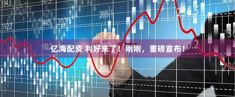 亿海配资 利好来了！刚刚，重磅宣布！