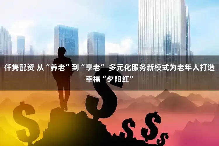 仟隽配资 从“养老”到“享老” 多元化服务新模式为老年人打造幸福“夕阳红”