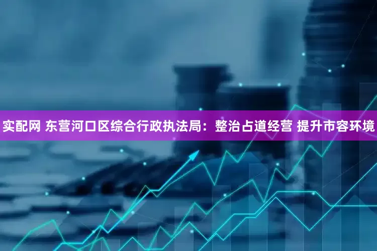 实配网 东营河口区综合行政执法局：整治占道经营 提升市容环境