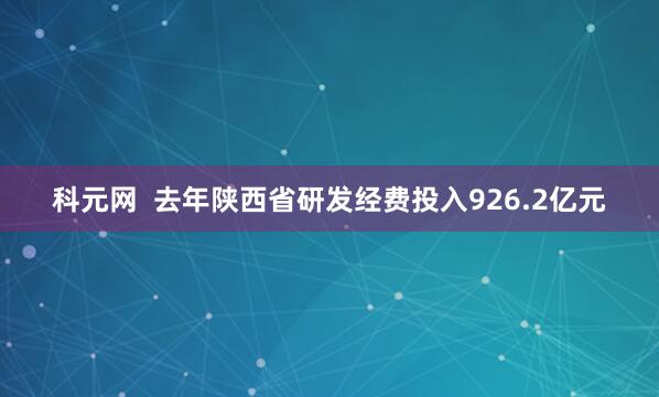 科元网 去年陕西省研发经费投入926.2亿元