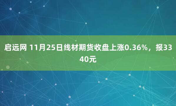 启远网 11月25日线材期货收盘上涨0.36%，报3340元