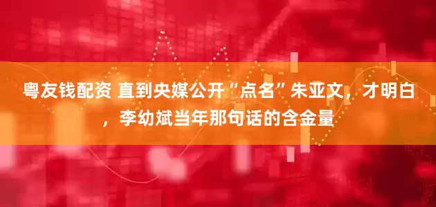 粤友钱配资 直到央媒公开“点名”朱亚文，才明白，李幼斌当年那句话的含金量