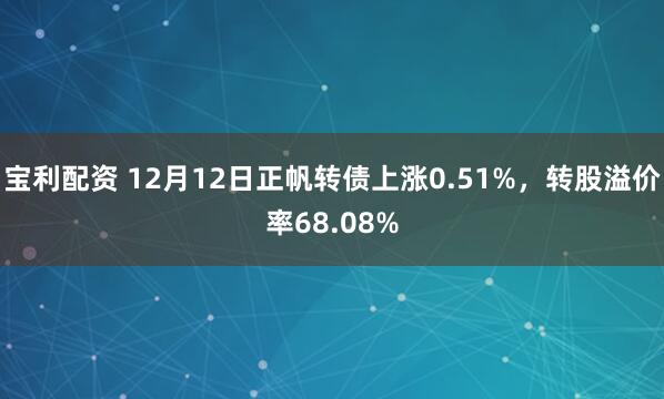 宝利配资 12月12日正帆转债上涨0.51%,转股溢价率68.08%