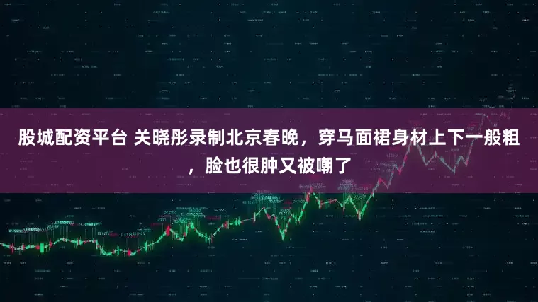 股城配资平台 关晓彤录制北京春晚,穿马面裙身材上下一般粗,脸也很肿又被嘲了